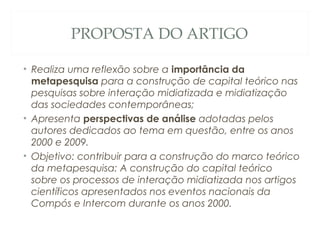 PROPOSTA DO ARTIGO

• Realiza uma reflexão sobre a importância da
  metapesquisa para a construção de capital teórico nas
  pesquisas sobre interação midiatizada e midiatização
  das sociedades contemporâneas;
• Apresenta perspectivas de análise adotadas pelos
  autores dedicados ao tema em questão, entre os anos
  2000 e 2009.
• Objetivo: contribuir para a construção do marco teórico
  da metapesquisa: A construção do capital teórico
  sobre os processos de interação midiatizada nos artigos
  científicos apresentados nos eventos nacionais da
  Compós e Intercom durante os anos 2000.
 