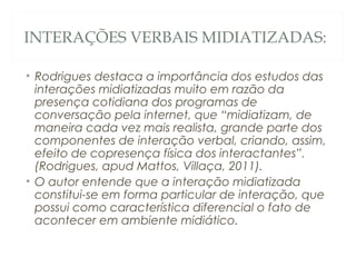 INTERAÇÕES VERBAIS MIDIATIZADAS:

• Rodrigues destaca a importância dos estudos das
  interações midiatizadas muito em razão da
  presença cotidiana dos programas de
  conversação pela internet, que “midiatizam, de
  maneira cada vez mais realista, grande parte dos
  componentes de interação verbal, criando, assim,
  efeito de copresença física dos interactantes”.
  (Rodrigues, apud Mattos, Villaça, 2011).
• O autor entende que a interação midiatizada
  constitui-se em forma particular de interação, que
  possui como característica diferencial o fato de
  acontecer em ambiente midiático.
 