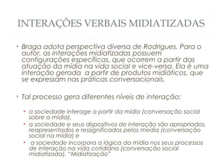 INTERAÇÕES VERBAIS MIDIATIZADAS

• Braga adota perspectiva diversa de Rodrigues. Para o
  autor, as interações midiatizadas possuem
  configurações específicas, que ocorrem a partir das
  atuação da mídia na vida social e vice-versa. Ela é uma
  interação gerada a partir de produtos midiáticos, que
  se expressam nas práticas conversacionais.

• Tal processo gera diferentes níveis de interação:

  • a sociedade interage a partir da mídia (conversação social
    sobre a mídia),
  • a sociedade e seus dispositivos de interação são apropriados,
    reapresentados e ressignificados pelos media (conversação
    social na mídia) e
  • a sociedade incorpora a lógica da mídia nos seus processos
    de interação na vida cotidiana (conversação social
    midiatizada). “Midiatização”
 
