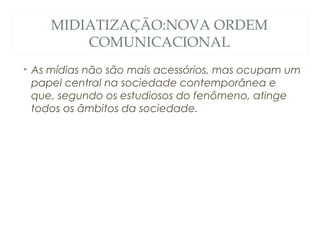 MIDIATIZAÇÃO:NOVA ORDEM
        COMUNICACIONAL
• As mídias não são mais acessórios, mas ocupam um
  papel central na sociedade contemporânea e
  que, segundo os estudiosos do fenômeno, atinge
  todos os âmbitos da sociedade.
 