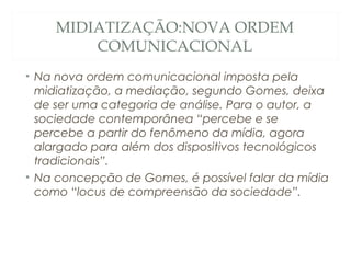 MIDIATIZAÇÃO:NOVA ORDEM
        COMUNICACIONAL
• Na nova ordem comunicacional imposta pela
  midiatização, a mediação, segundo Gomes, deixa
  de ser uma categoria de análise. Para o autor, a
  sociedade contemporânea “percebe e se
  percebe a partir do fenômeno da mídia, agora
  alargado para além dos dispositivos tecnológicos
  tradicionais”.
• Na concepção de Gomes, é possível falar da mídia
  como “locus de compreensão da sociedade”.
 