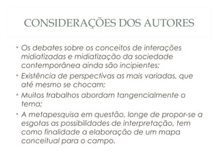 CONSIDERAÇÕES DOS AUTORES

• Os debates sobre os conceitos de interações
  midiatizadas e midiatização da sociedade
  contemporânea ainda são incipientes;
• Existência de perspectivas as mais variadas, que
  até mesmo se chocam;
• Muitos trabalhos abordam tangencialmente o
  tema;
• A metapesquisa em questão, longe de propor-se a
  esgotas as possibilidades de interpretação, tem
  como finalidade a elaboração de um mapa
  conceitual para o campo.
 