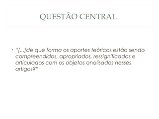 QUESTÃO CENTRAL



• “[...]de que forma os aportes teóricos estão sendo
  compreendidos, apropriados, ressignificados e
  articulados com os objetos analisados nesses
  artigos?”
 