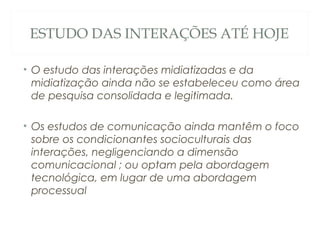 ESTUDO DAS INTERAÇÕES ATÉ HOJE

• O estudo das interações midiatizadas e da
  midiatização ainda não se estabeleceu como área
  de pesquisa consolidada e legitimada.

• Os estudos de comunicação ainda mantêm o foco
  sobre os condicionantes socioculturais das
  interações, negligenciando a dimensão
  comunicacional ; ou optam pela abordagem
  tecnológica, em lugar de uma abordagem
  processual
 