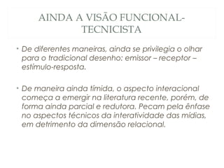 AINDA A VISÃO FUNCIONAL-
             TECNICISTA
• De diferentes maneiras, ainda se privilegia o olhar
  para o tradicional desenho: emissor – receptor –
  estímulo-resposta.

• De maneira ainda tímida, o aspecto interacional
  começa a emergir na literatura recente, porém, de
  forma ainda parcial e redutora. Pecam pela ênfase
  no aspectos técnicos da interatividade das mídias,
  em detrimento da dimensão relacional.
 