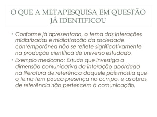 O QUE A METAPESQUISA EM QUESTÃO
         JÁ IDENTIFICOU
• Conforme já apresentado, o tema das interações
  midiatizadas e midiatização da sociedade
  contemporânea não se reflete significativamente
  na produção científica do universo estudado.
• Exemplo mexicano: Estudo que investiga a
  dimensão comunicativa da interação abordada
  na literatura de referência daquele país mostra que
  o tema tem pouca presença no campo, e as obras
  de referência não pertencem à comunicação.
 
