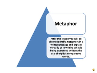 Metaphor
After this lesson you will be
able to identify metaphors in a
written passage and explain
verbally or in writing what is
being expressed without the
use of explicit comparative
words.
 