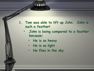 Tom was able to lift up John.  John is such a feather! John is being compared to a feather because: He is so heavy He is so light He flies in the sky 