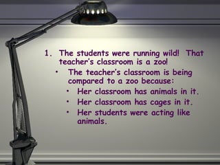 The students were running wild!  That teacher’s classroom is a zoo! The teacher’s classroom is being compared to a zoo because: Her classroom has animals in it. Her classroom has cages in it. Her students were acting like animals. 