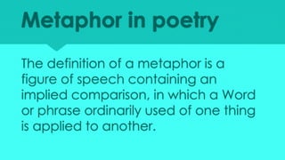 Metaphor in poetry
The definition of a metaphor is a
figure of speech containing an
implied comparison, in which a Word
or phrase ordinarily used of one thing
is applied to another.