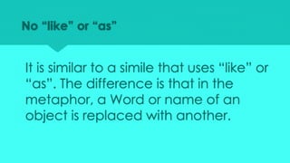 No “like” or “as”
It is similar to a simile that uses “like” or
“as”. The difference is that in the
metaphor, a Word or name of an
object is replaced with another.