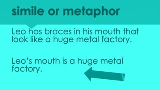 simile or metaphor
Leo has braces in his mouth that
look like a huge metal factory.
Leo’s mouth is a huge metal
factory.