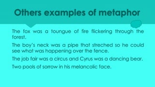 Others examples of metaphor
The fox was a toungue of fire flickering through the
forest.
The boy’s neck was a pipe that streched so he could
see what was happening over the fence.
The job fair was a circus and Cyrus was a dancing bear.
Two pools of sorrow in his melancolic face.
