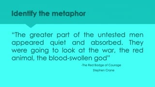 Identify the metaphor
“The greater part of the untested men
appeared quiet and absorbed. They
were going to look at the war, the red
animal, the blood-swollen god”
-The Red Badge of Courage
Stephen Crane