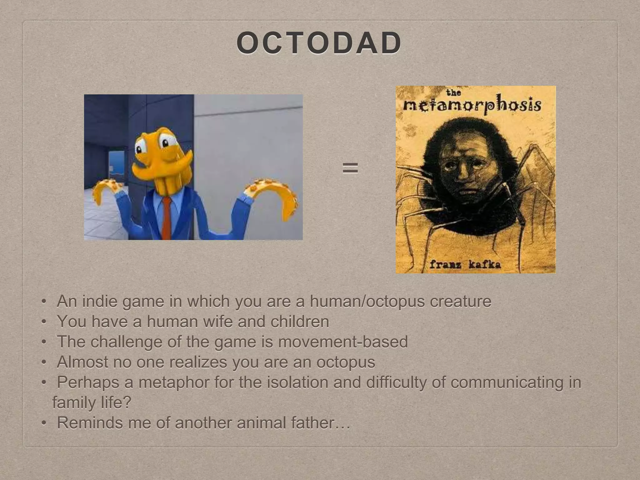 OCTODAD
=
• An indie game in which you are a human/octopus creature
• You have a human wife and children
• The challenge of the game is movement-based
• Almost no one realizes you are an octopus
• Perhaps a metaphor for the isolation and difficulty of communicating in
family life?
• Reminds me of another animal father…
 