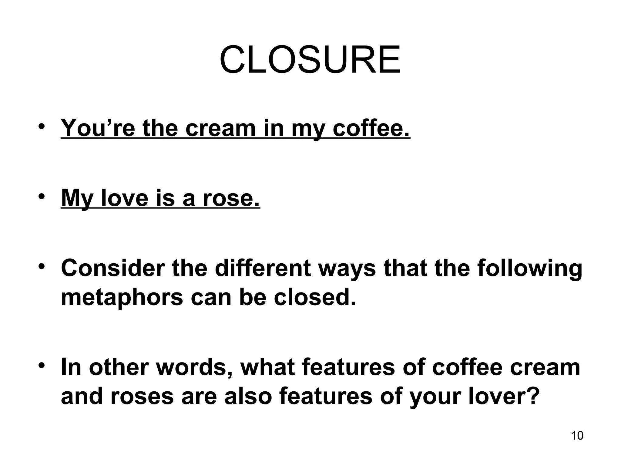 10
CLOSURE
• You’re the cream in my coffee.
• My love is a rose.
• Consider the different ways that the following
metaphors can be closed.
• In other words, what features of coffee cream
and roses are also features of your lover?
 