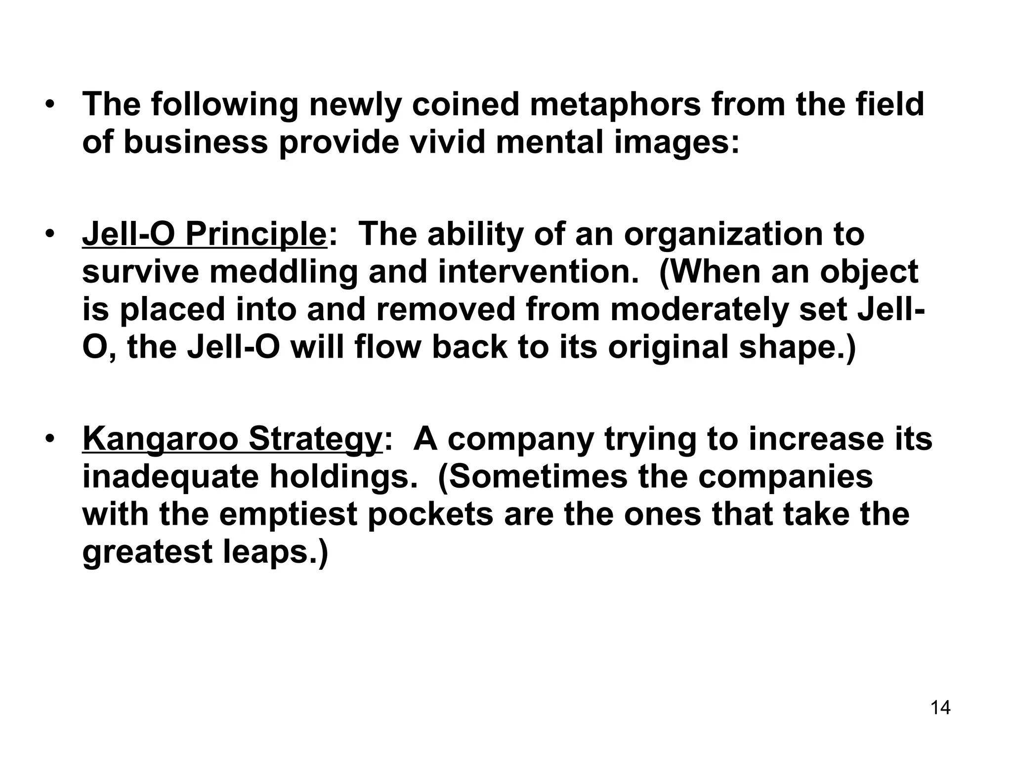14
• The following newly coined metaphors from the field
of business provide vivid mental images:
• Jell-O Principle: The ability of an organization to
survive meddling and intervention. (When an object
is placed into and removed from moderately set Jell-
O, the Jell-O will flow back to its original shape.)
• Kangaroo Strategy: A company trying to increase its
inadequate holdings. (Sometimes the companies
with the emptiest pockets are the ones that take the
greatest leaps.)
 