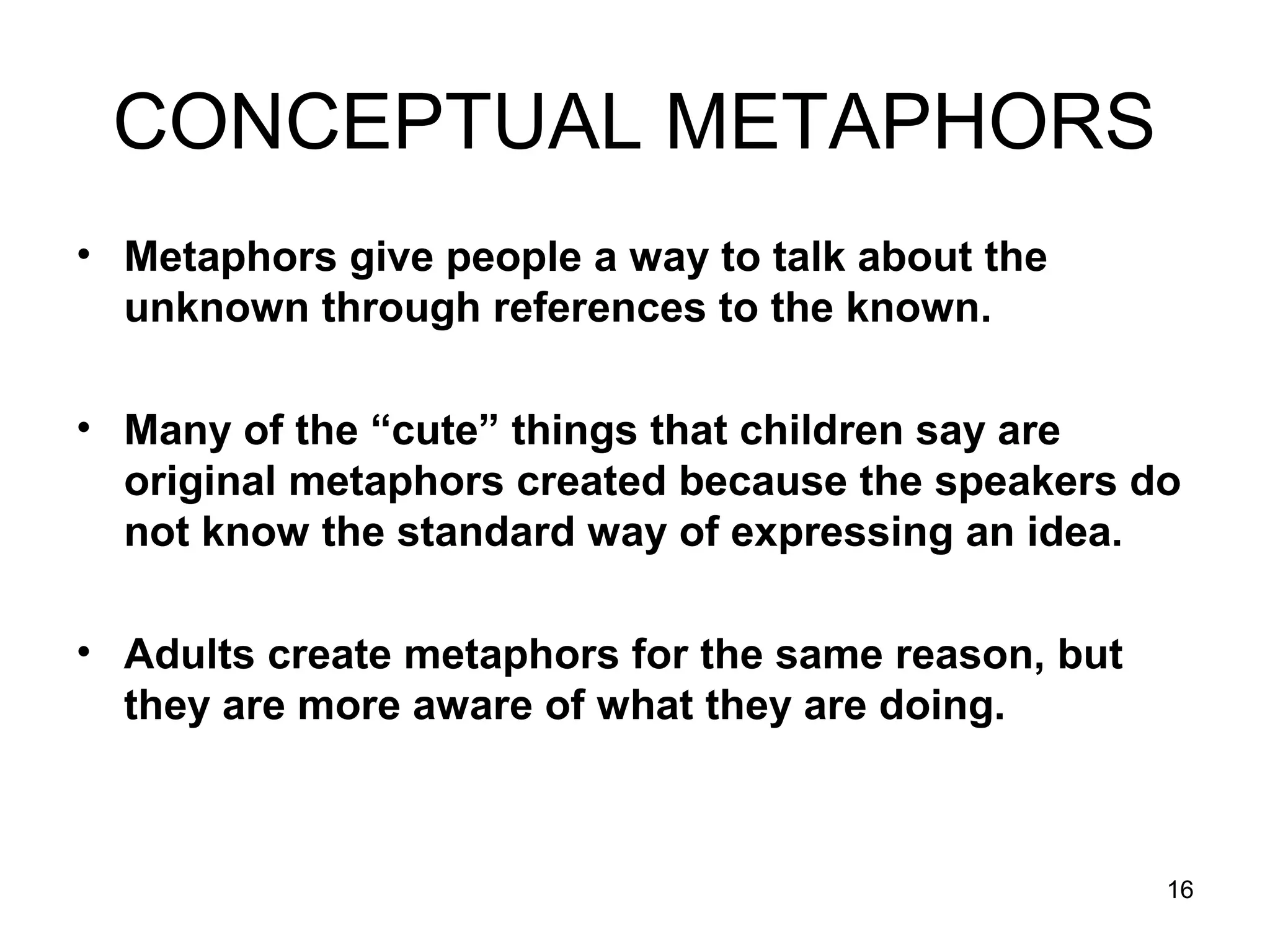 16
CONCEPTUAL METAPHORS
• Metaphors give people a way to talk about the
unknown through references to the known.
• Many of the “cute” things that children say are
original metaphors created because the speakers do
not know the standard way of expressing an idea.
• Adults create metaphors for the same reason, but
they are more aware of what they are doing.
 