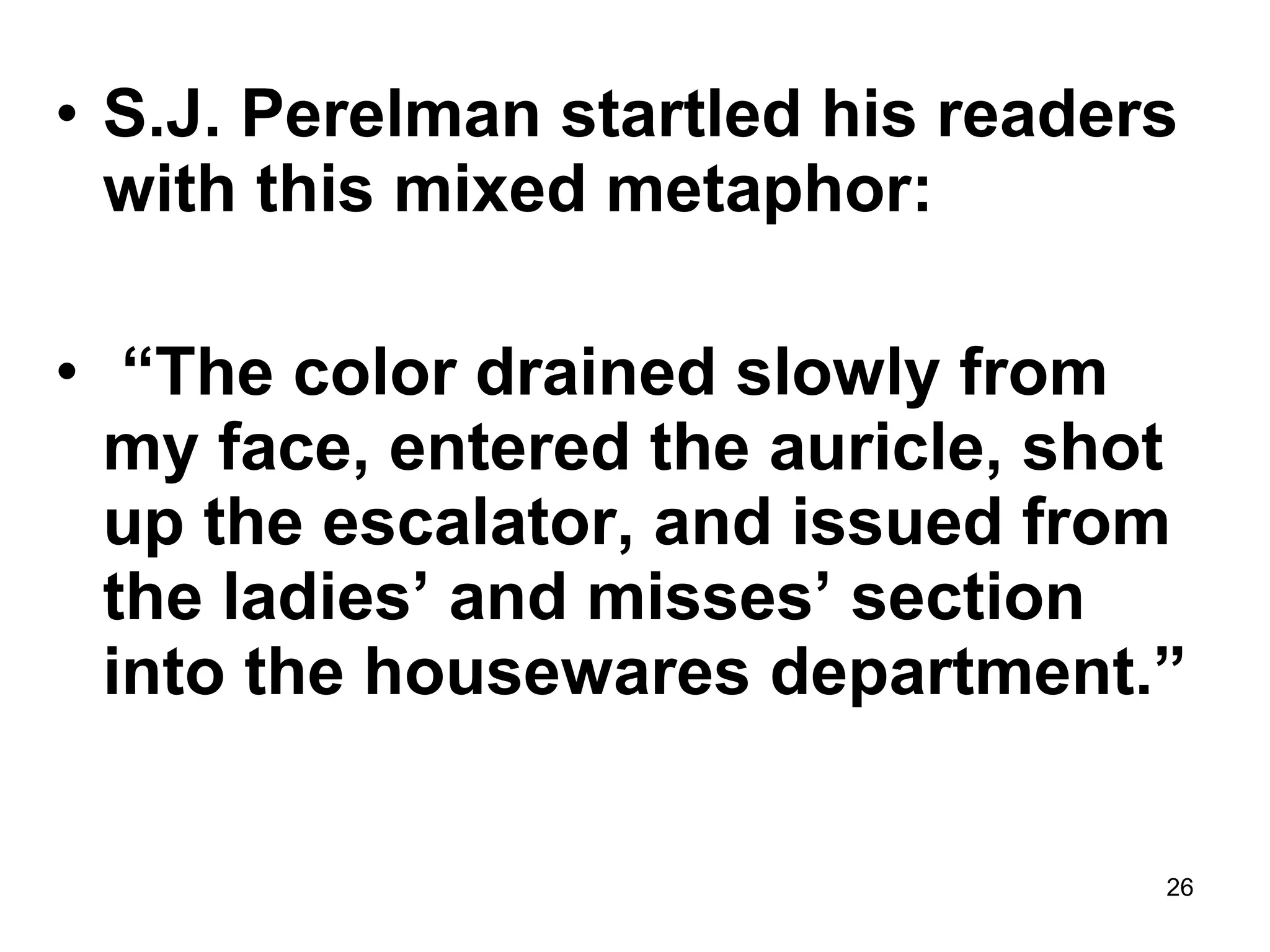 26
• S.J. Perelman startled his readers
with this mixed metaphor:
• “The color drained slowly from
my face, entered the auricle, shot
up the escalator, and issued from
the ladies’ and misses’ section
into the housewares department.”
 