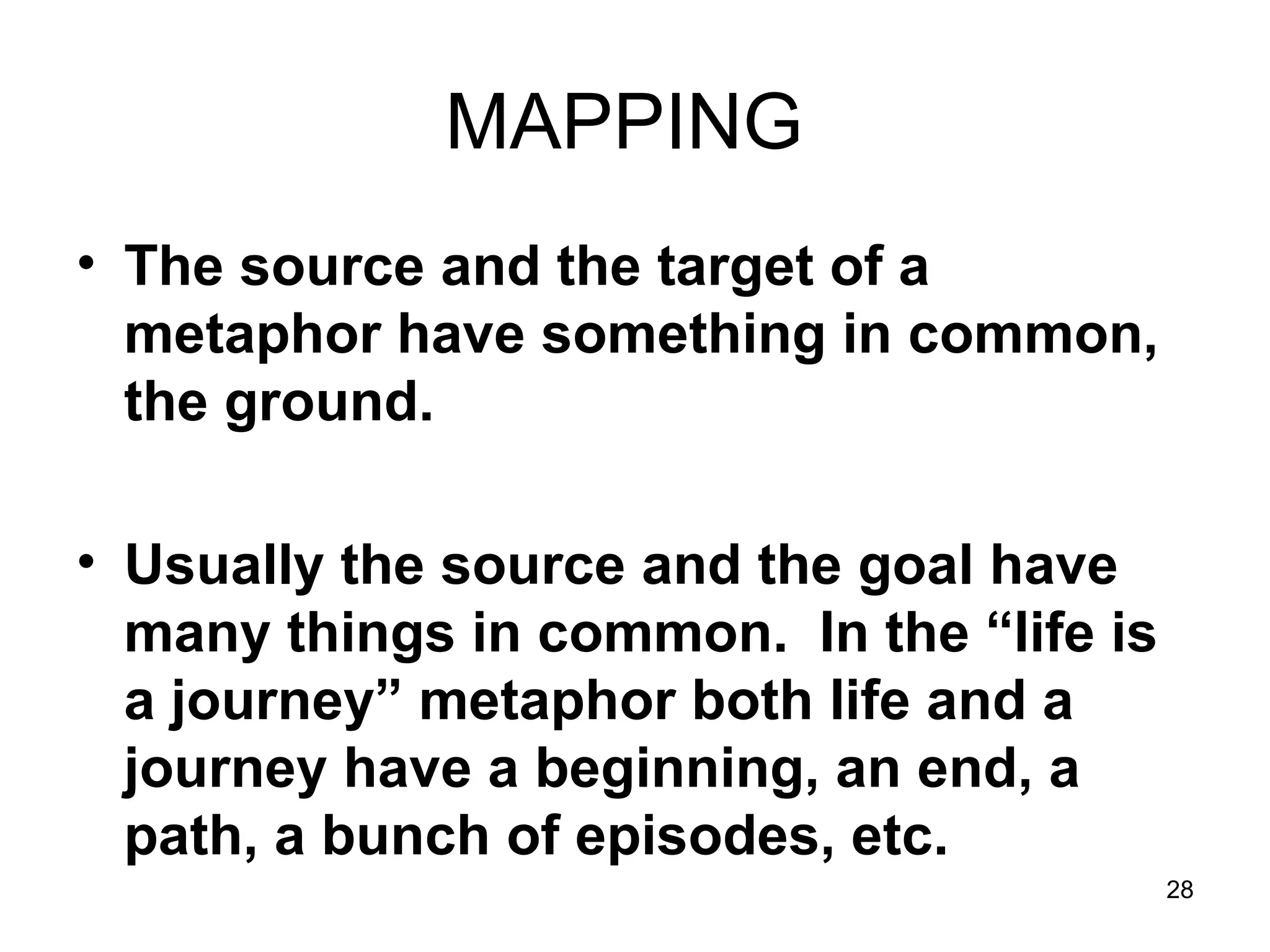 28
MAPPING
• The source and the target of a
metaphor have something in common,
the ground.
• Usually the source and the goal have
many things in common. In the “life is
a journey” metaphor both life and a
journey have a beginning, an end, a
path, a bunch of episodes, etc.
 
