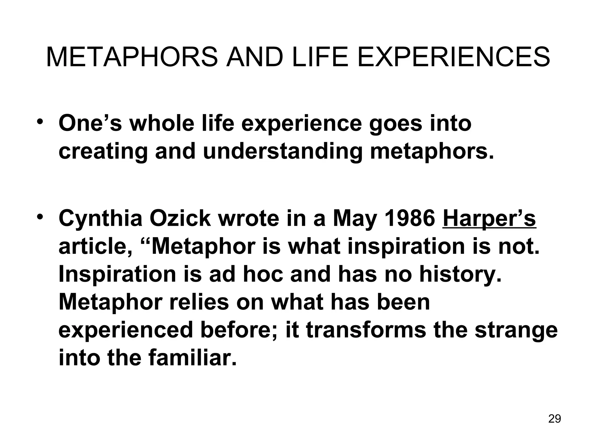 29
METAPHORS AND LIFE EXPERIENCES
• One’s whole life experience goes into
creating and understanding metaphors.
• Cynthia Ozick wrote in a May 1986 Harper’s
article, “Metaphor is what inspiration is not.
Inspiration is ad hoc and has no history.
Metaphor relies on what has been
experienced before; it transforms the strange
into the familiar.
 