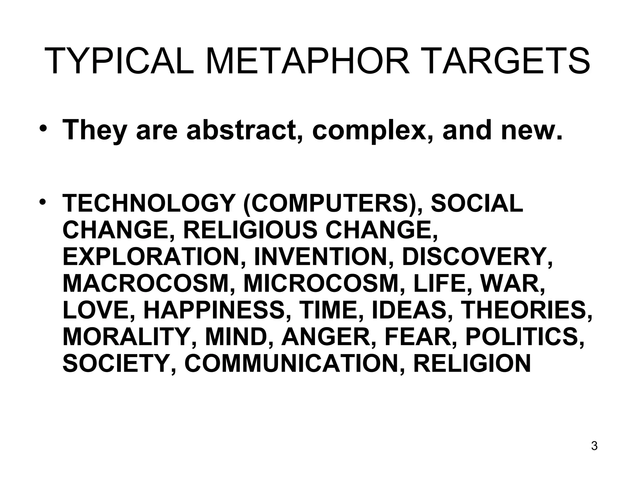 3
TYPICAL METAPHOR TARGETS
• They are abstract, complex, and new.
• TECHNOLOGY (COMPUTERS), SOCIAL
CHANGE, RELIGIOUS CHANGE,
EXPLORATION, INVENTION, DISCOVERY,
MACROCOSM, MICROCOSM, LIFE, WAR,
LOVE, HAPPINESS, TIME, IDEAS, THEORIES,
MORALITY, MIND, ANGER, FEAR, POLITICS,
SOCIETY, COMMUNICATION, RELIGION
 