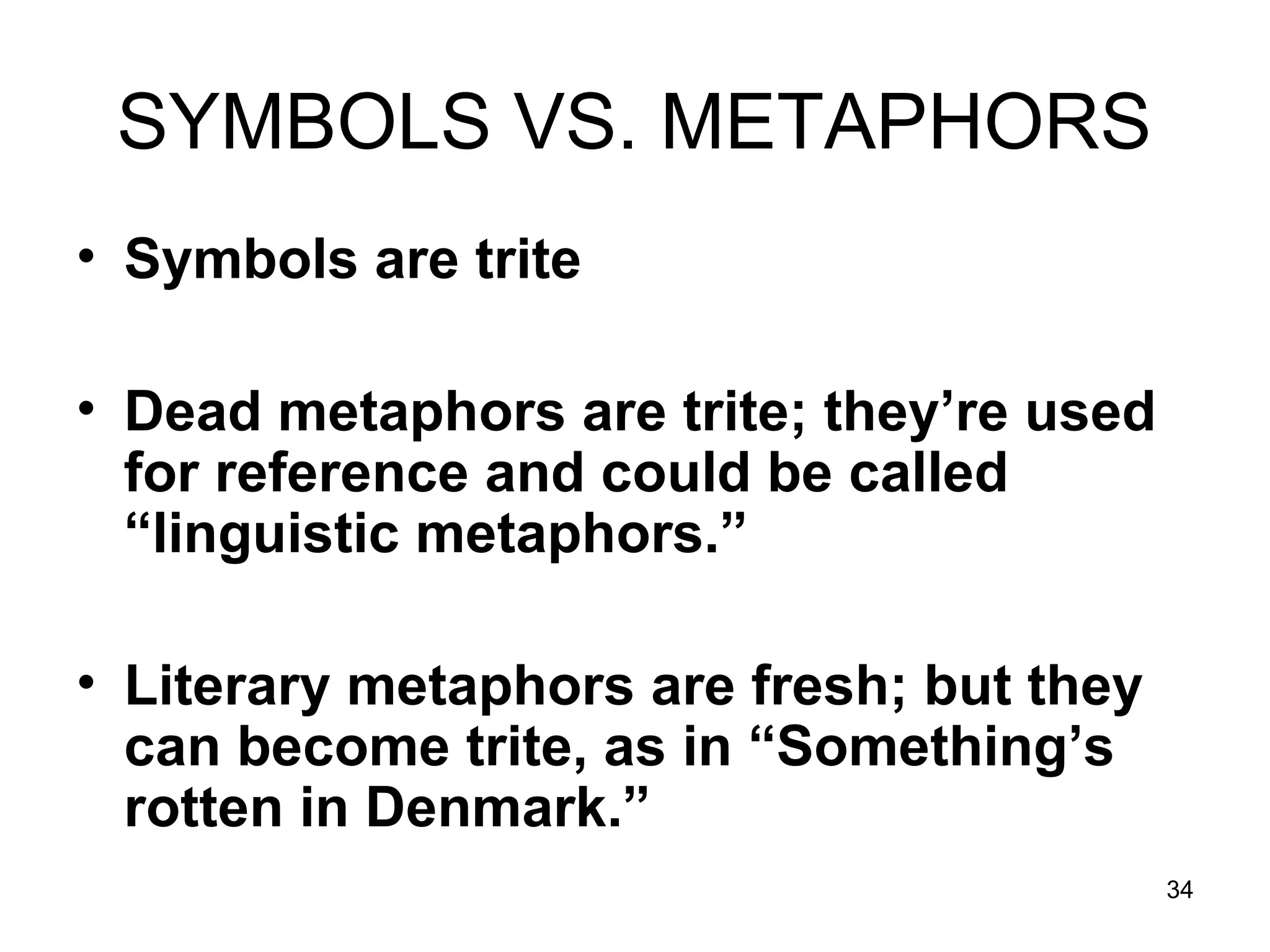 34
SYMBOLS VS. METAPHORS
• Symbols are trite
• Dead metaphors are trite; they’re used
for reference and could be called
“linguistic metaphors.”
• Literary metaphors are fresh; but they
can become trite, as in “Something’s
rotten in Denmark.”
 