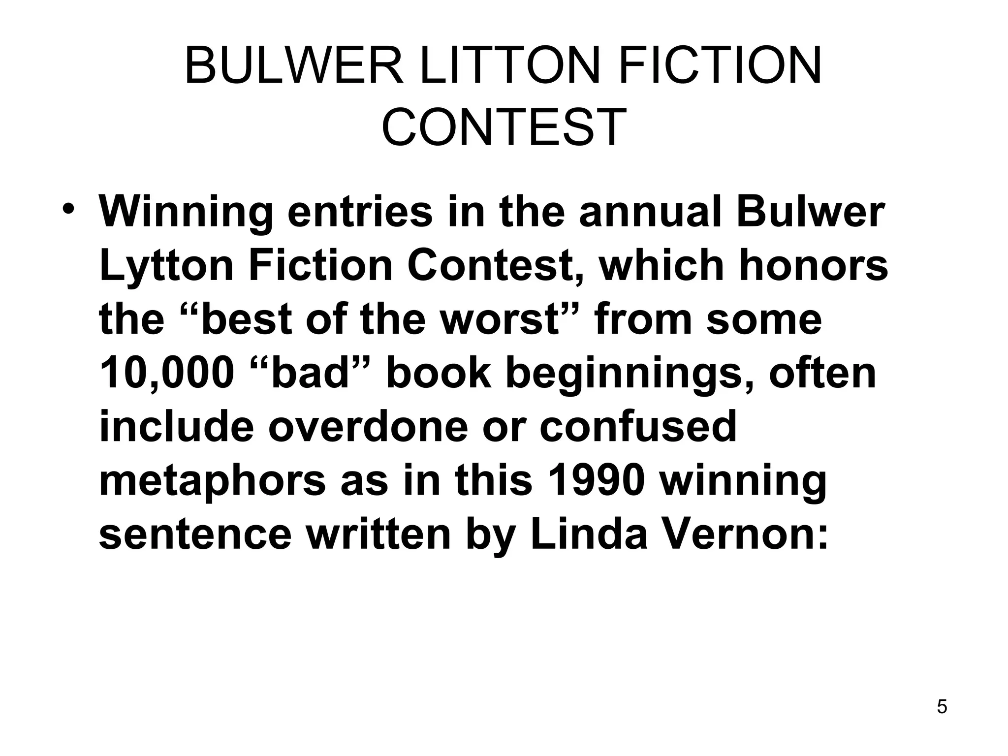 5
BULWER LITTON FICTION
CONTEST
• Winning entries in the annual Bulwer
Lytton Fiction Contest, which honors
the “best of the worst” from some
10,000 “bad” book beginnings, often
include overdone or confused
metaphors as in this 1990 winning
sentence written by Linda Vernon:
 