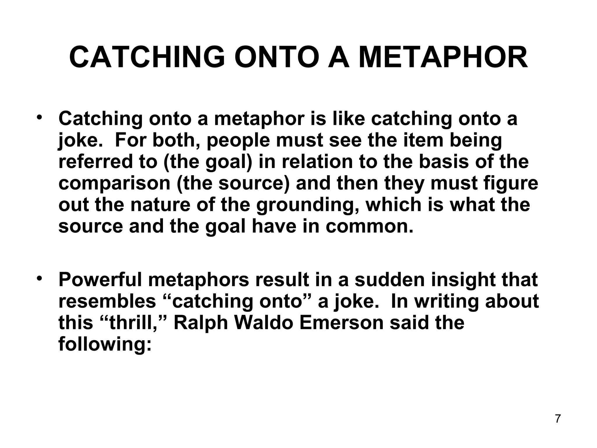 7
CATCHING ONTO A METAPHOR
• Catching onto a metaphor is like catching onto a
joke. For both, people must see the item being
referred to (the goal) in relation to the basis of the
comparison (the source) and then they must figure
out the nature of the grounding, which is what the
source and the goal have in common.
• Powerful metaphors result in a sudden insight that
resembles “catching onto” a joke. In writing about
this “thrill,” Ralph Waldo Emerson said the
following:
 