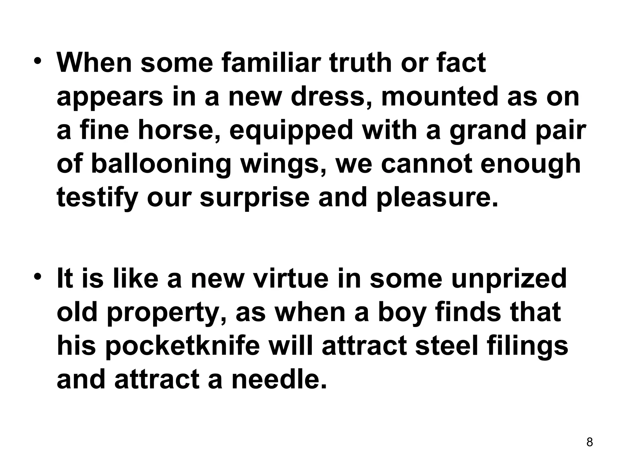 8
• When some familiar truth or fact
appears in a new dress, mounted as on
a fine horse, equipped with a grand pair
of ballooning wings, we cannot enough
testify our surprise and pleasure.
• It is like a new virtue in some unprized
old property, as when a boy finds that
his pocketknife will attract steel filings
and attract a needle.
 