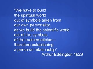 “We have to build
the spiritual world
out of symbols taken from
our own personality,
as we build the scientific world
out of the symbols
of the mathematician –
therefore establishing
a personal relationship”
Arthur Eddington 1929
 