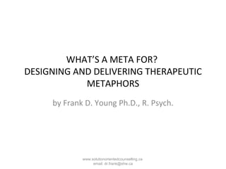 WHAT’S A META FOR?  DESIGNING AND DELIVERING THERAPEUTIC METAPHORS by Frank D. Young Ph.D., R. Psych. www.solutionorientedcounselling.ca  email: dr.frank@shw.ca 