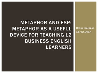 Diana Salazar
11.02.2014
METAPHOR AND ESP:
METAPHOR AS A USEFUL
DEVICE FOR TEACHING L2
BUSINESS ENGLISH
LEARNERS
 