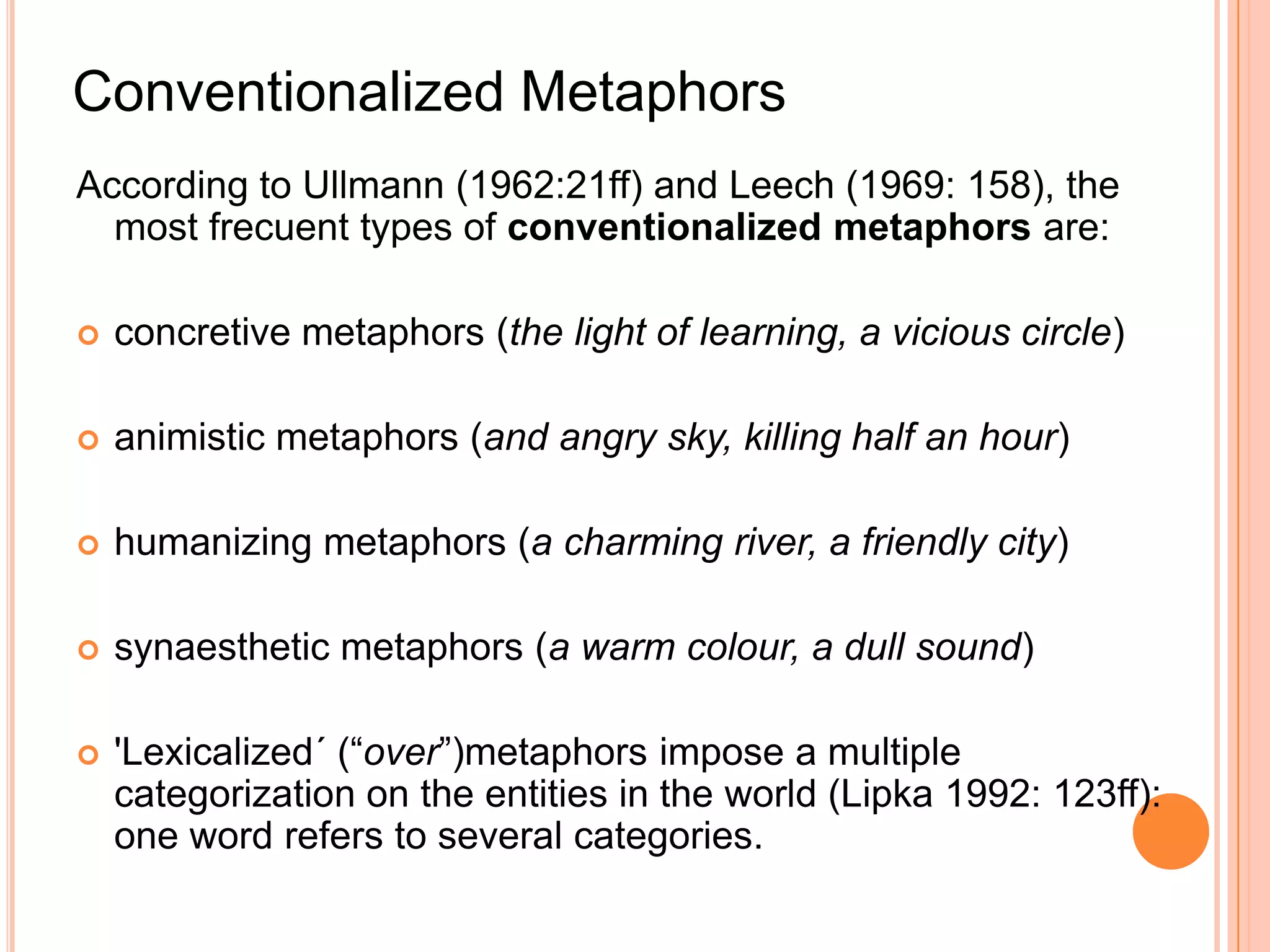 Conventionalized Metaphors
According to Ullmann (1962:21ff) and Leech (1969: 158), the
  most frecuent types of conventionalized metaphors are:

   concretive metaphors (the light of learning, a vicious circle)

   animistic metaphors (and angry sky, killing half an hour)

   humanizing metaphors (a charming river, a friendly city)

   synaesthetic metaphors (a warm colour, a dull sound)

   'Lexicalized´ (“over”)metaphors impose a multiple
    categorization on the entities in the world (Lipka 1992: 123ff):
    one word refers to several categories.
 
