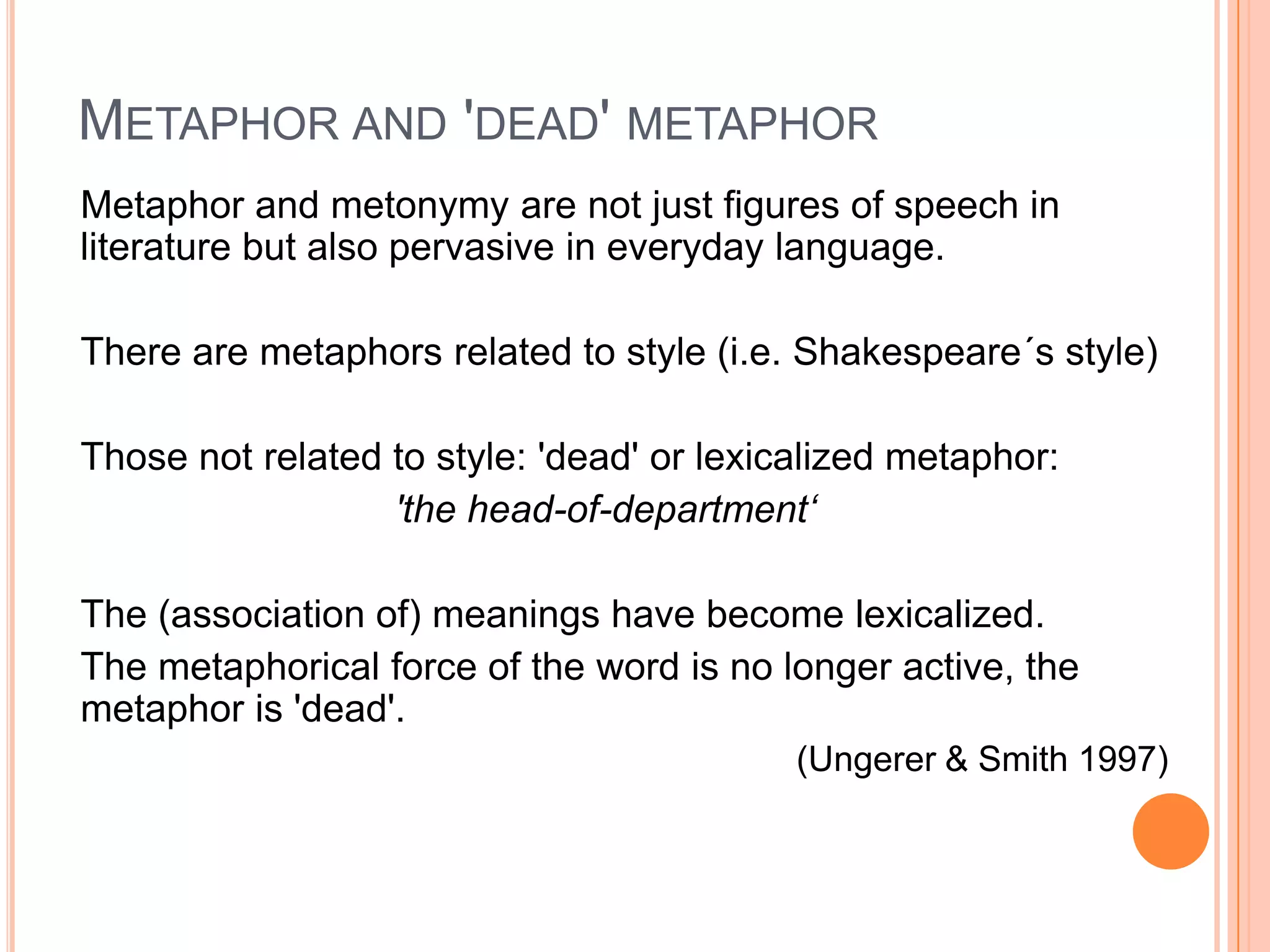 METAPHOR AND 'DEAD' METAPHOR
Metaphor and metonymy are not just figures of speech in
literature but also pervasive in everyday language.

There are metaphors related to style (i.e. Shakespeare´s style)

Those not related to style: 'dead' or lexicalized metaphor:
                  'the head-of-department„

The (association of) meanings have become lexicalized.
The metaphorical force of the word is no longer active, the
metaphor is 'dead'.
                                           (Ungerer & Smith 1997)
 