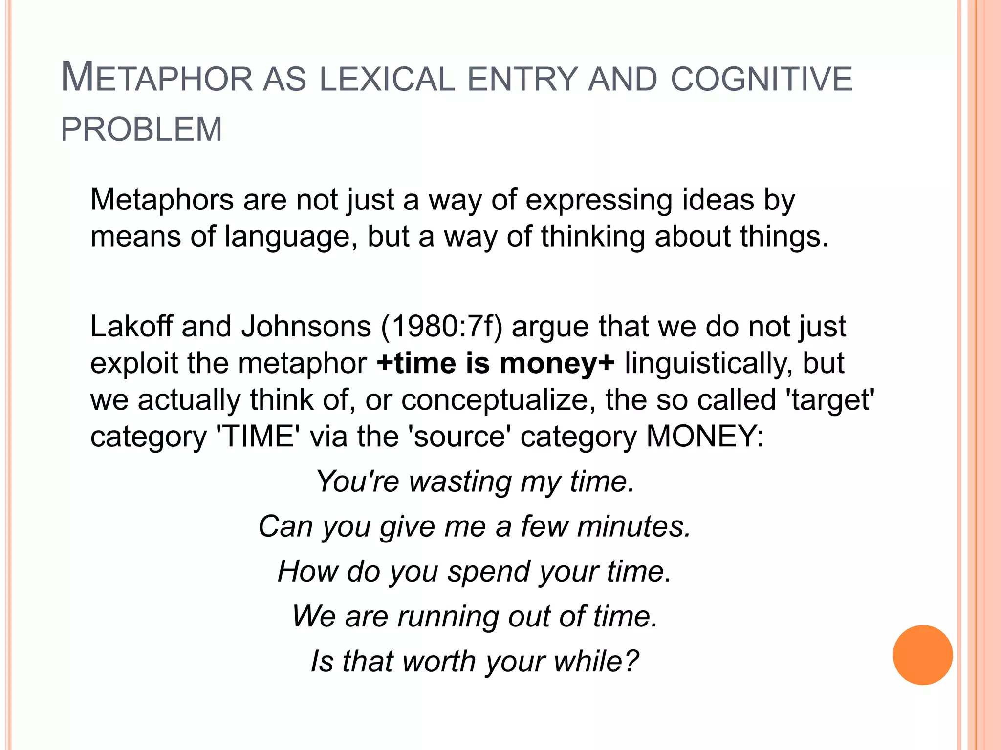 METAPHOR AS LEXICAL ENTRY AND COGNITIVE
PROBLEM

 Metaphors are not just a way of expressing ideas by
 means of language, but a way of thinking about things.

 Lakoff and Johnsons (1980:7f) argue that we do not just
 exploit the metaphor +time is money+ linguistically, but
 we actually think of, or conceptualize, the so called 'target'
 category 'TIME' via the 'source' category MONEY:
                  You're wasting my time.
              Can you give me a few minutes.
               How do you spend your time.
                 We are running out of time.
                  Is that worth your while?
 