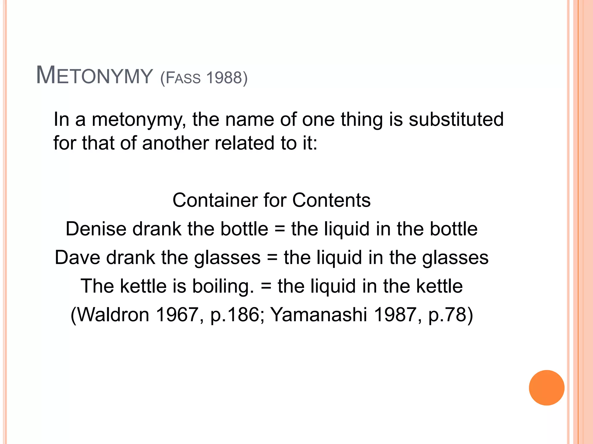 METONYMY (FASS 1988)
 In a metonymy, the name of one thing is substituted
 for that of another related to it:

              Container for Contents
  Denise drank the bottle = the liquid in the bottle
 Dave drank the glasses = the liquid in the glasses
   The kettle is boiling. = the liquid in the kettle
  (Waldron 1967, p.186; Yamanashi 1987, p.78)
 