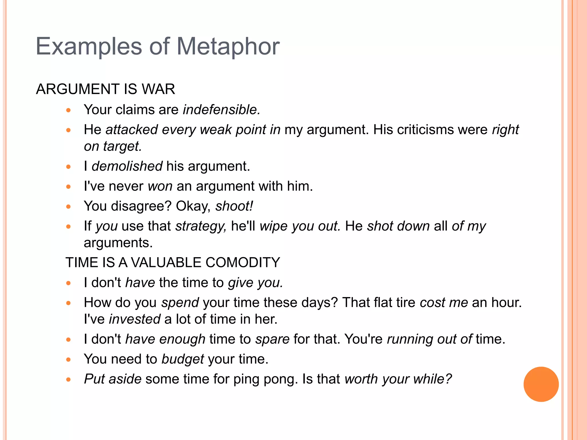 Examples of Metaphor
ARGUMENT IS WAR
     Your claims are indefensible.
    He attacked every weak point in my argument. His criticisms were right
      on target.
    I demolished his argument.
    I've never won an argument with him.
    You disagree? Okay, shoot!
    If you use that strategy, he'll wipe you out. He shot down all of my
      arguments.
   TIME IS A VALUABLE COMODITY
    I don't have the time to give you.
    How do you spend your time these days? That flat tire cost me an hour.
      I've invested a lot of time in her.
    I don't have enough time to spare for that. You're running out of time.
    You need to budget your time.
    Put aside some time for ping pong. Is that worth your while?
 