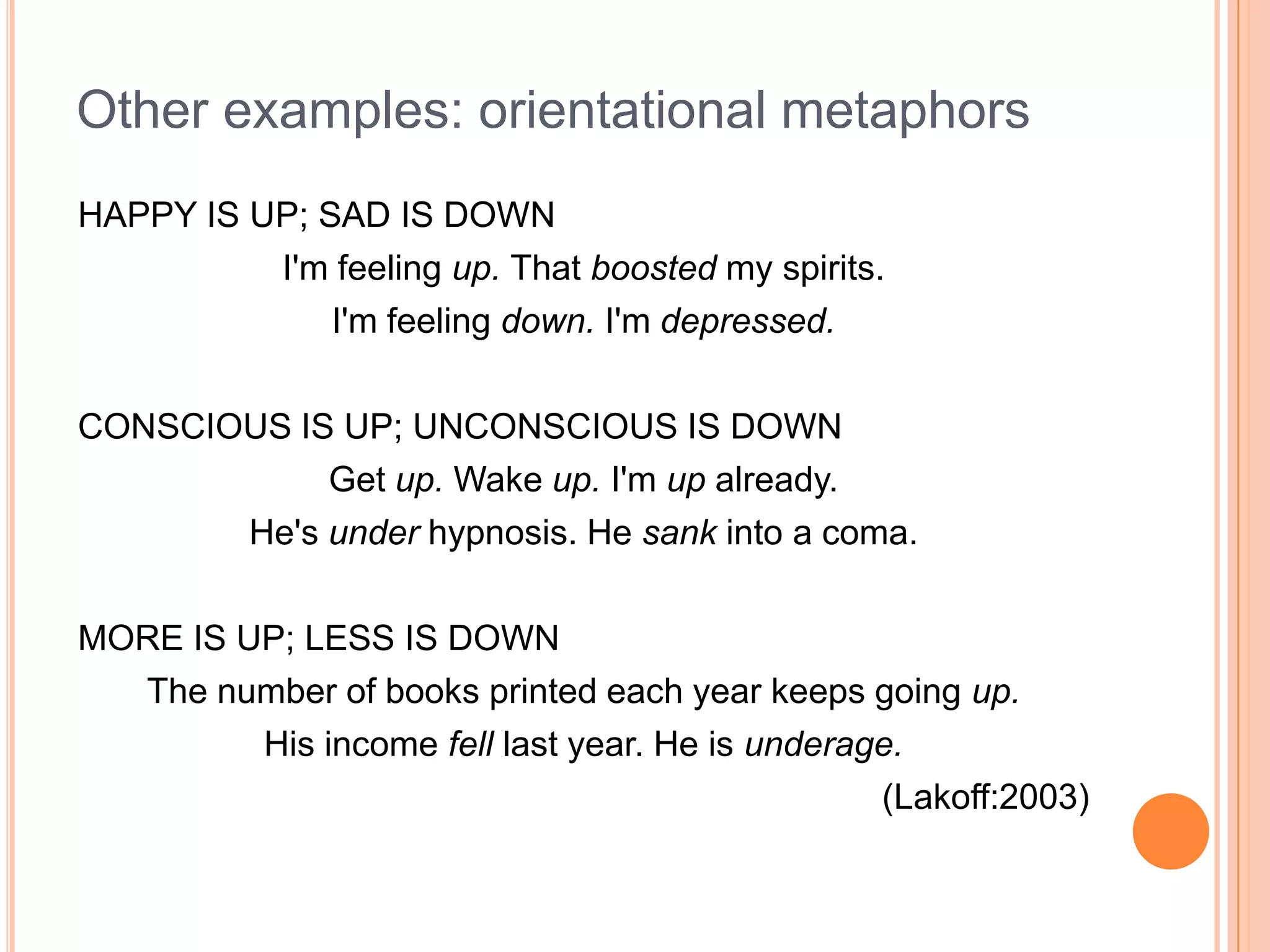 Other examples: orientational metaphors
HAPPY IS UP; SAD IS DOWN
          I'm feeling up. That boosted my spirits.
              I'm feeling down. I'm depressed.

CONSCIOUS IS UP; UNCONSCIOUS IS DOWN
            Get up. Wake up. I'm up already.
       He's under hypnosis. He sank into a coma.

MORE IS UP; LESS IS DOWN
  The number of books printed each year keeps going up.
         His income fell last year. He is underage.
                                                 (Lakoff:2003)
 
