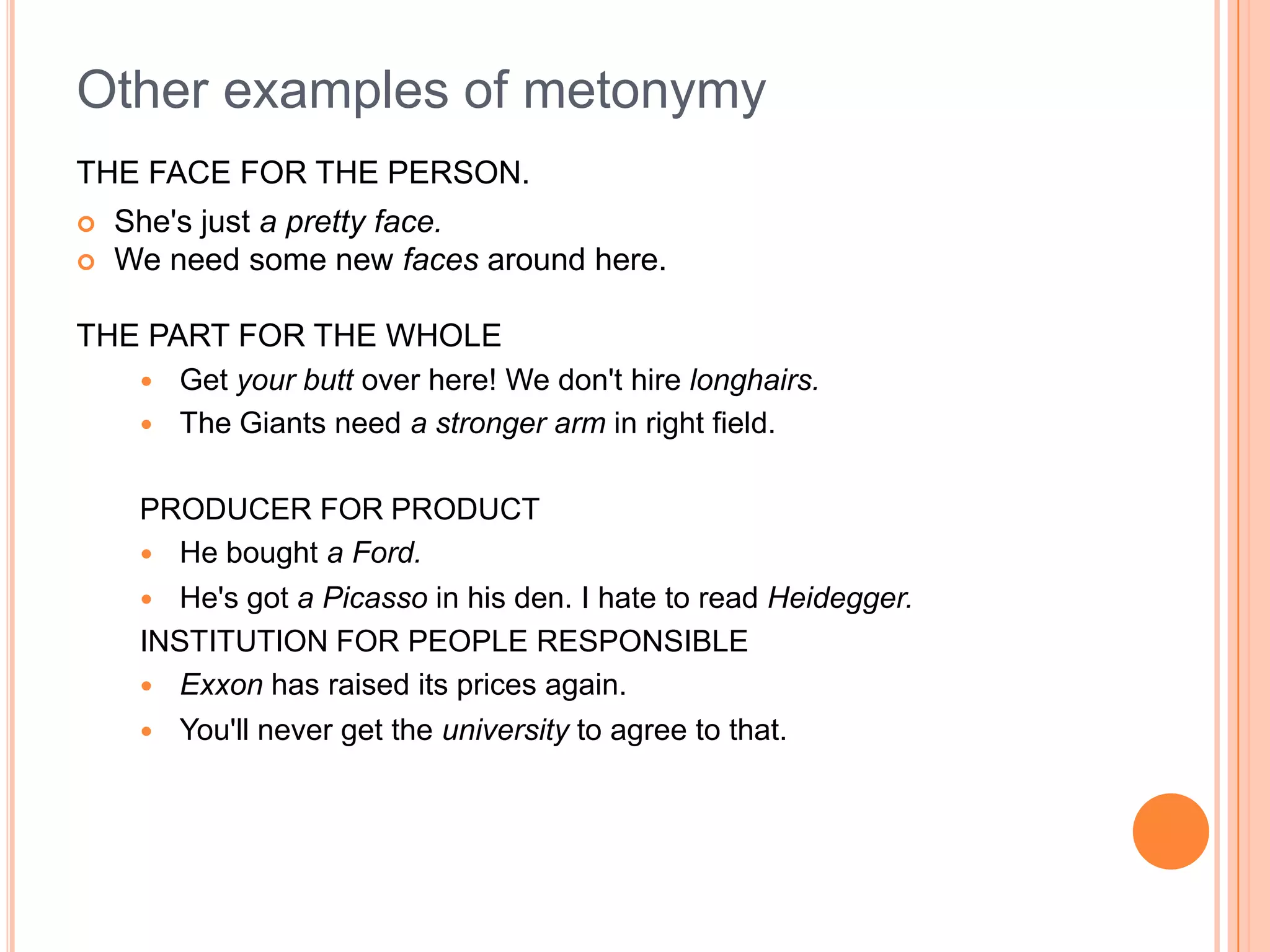 Other examples of metonymy
THE FACE FOR THE PERSON.
   She's just a pretty face.
   We need some new faces around here.

THE PART FOR THE WHOLE
        Get your butt over here! We don't hire longhairs.
        The Giants need a stronger arm in right field.

     PRODUCER FOR PRODUCT
      He bought a Ford.
      He's got a Picasso in his den. I hate to read Heidegger.
     INSTITUTION FOR PEOPLE RESPONSIBLE
      Exxon has raised its prices again.
        You'll never get the university to agree to that.
 