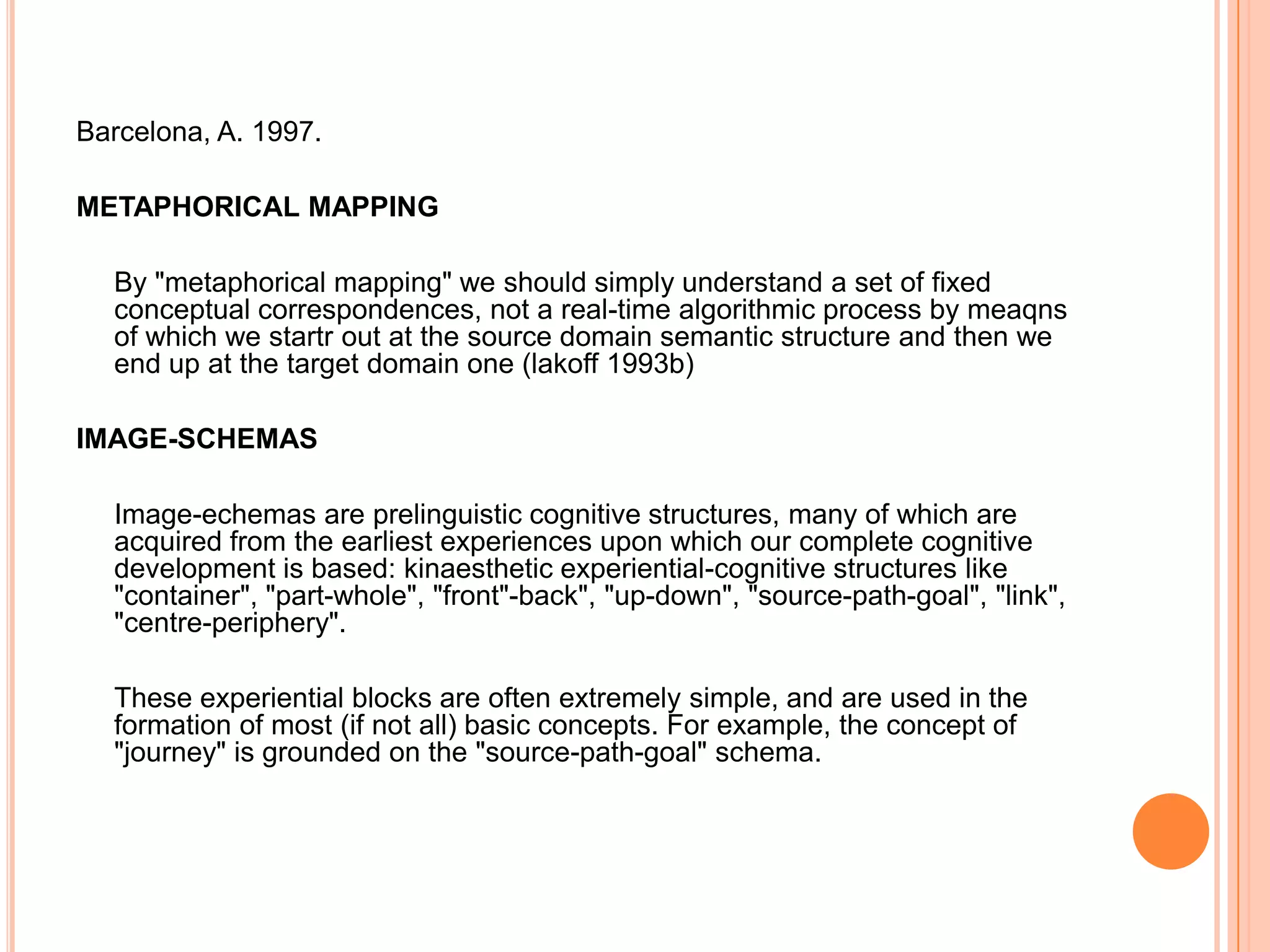 Barcelona, A. 1997.

METAPHORICAL MAPPING

  By "metaphorical mapping" we should simply understand a set of fixed
  conceptual correspondences, not a real-time algorithmic process by meaqns
  of which we startr out at the source domain semantic structure and then we
  end up at the target domain one (lakoff 1993b)

IMAGE-SCHEMAS

  Image-echemas are prelinguistic cognitive structures, many of which are
  acquired from the earliest experiences upon which our complete cognitive
  development is based: kinaesthetic experiential-cognitive structures like
  "container", "part-whole", "front"-back", "up-down", "source-path-goal", "link",
  "centre-periphery".

  These experiential blocks are often extremely simple, and are used in the
  formation of most (if not all) basic concepts. For example, the concept of
  "journey" is grounded on the "source-path-goal" schema.
 