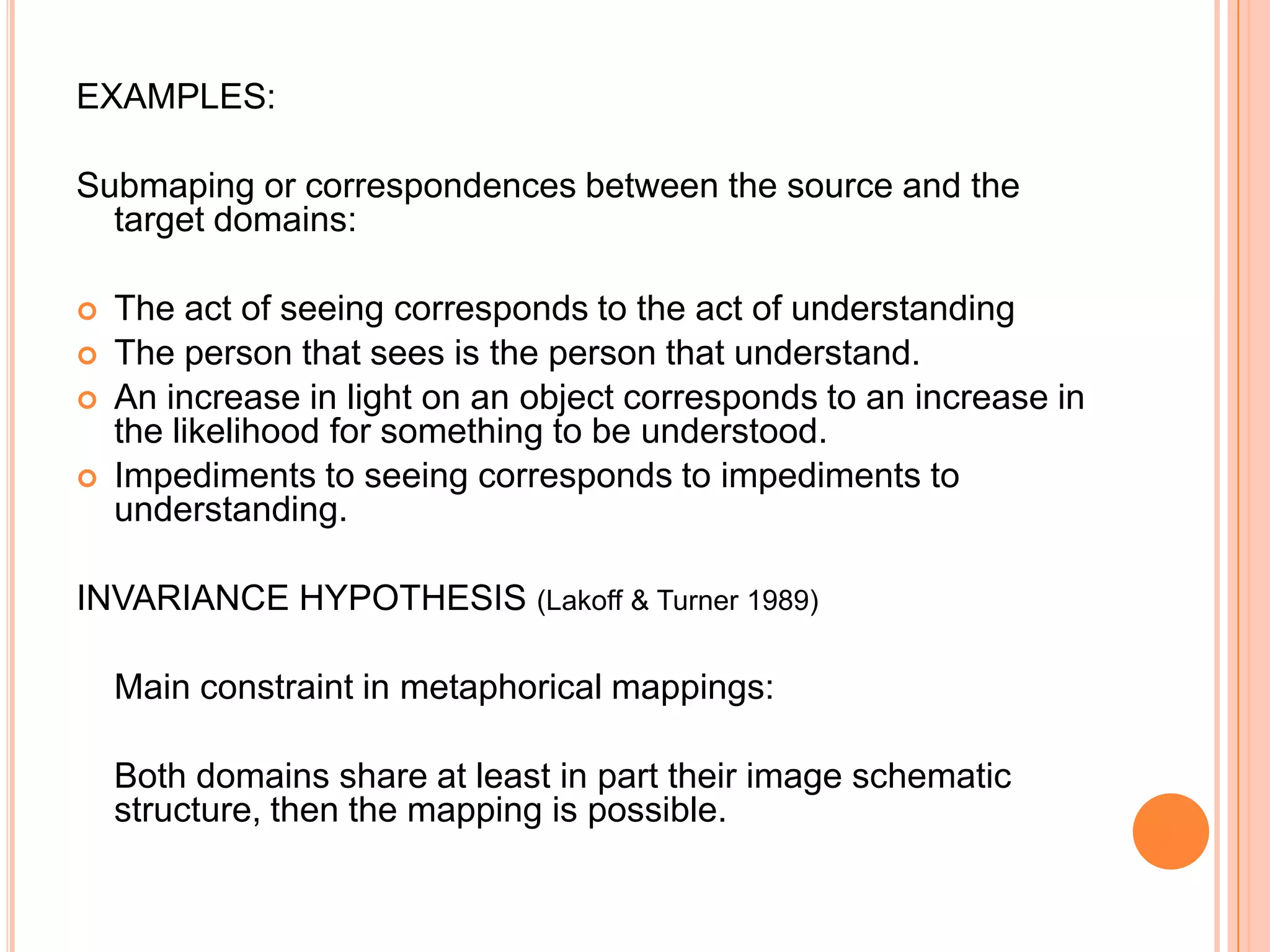 EXAMPLES:

Submaping or correspondences between the source and the
  target domains:

   The act of seeing corresponds to the act of understanding
   The person that sees is the person that understand.
   An increase in light on an object corresponds to an increase in
    the likelihood for something to be understood.
   Impediments to seeing corresponds to impediments to
    understanding.

INVARIANCE HYPOTHESIS (Lakoff & Turner 1989)

    Main constraint in metaphorical mappings:

    Both domains share at least in part their image schematic
    structure, then the mapping is possible.
 