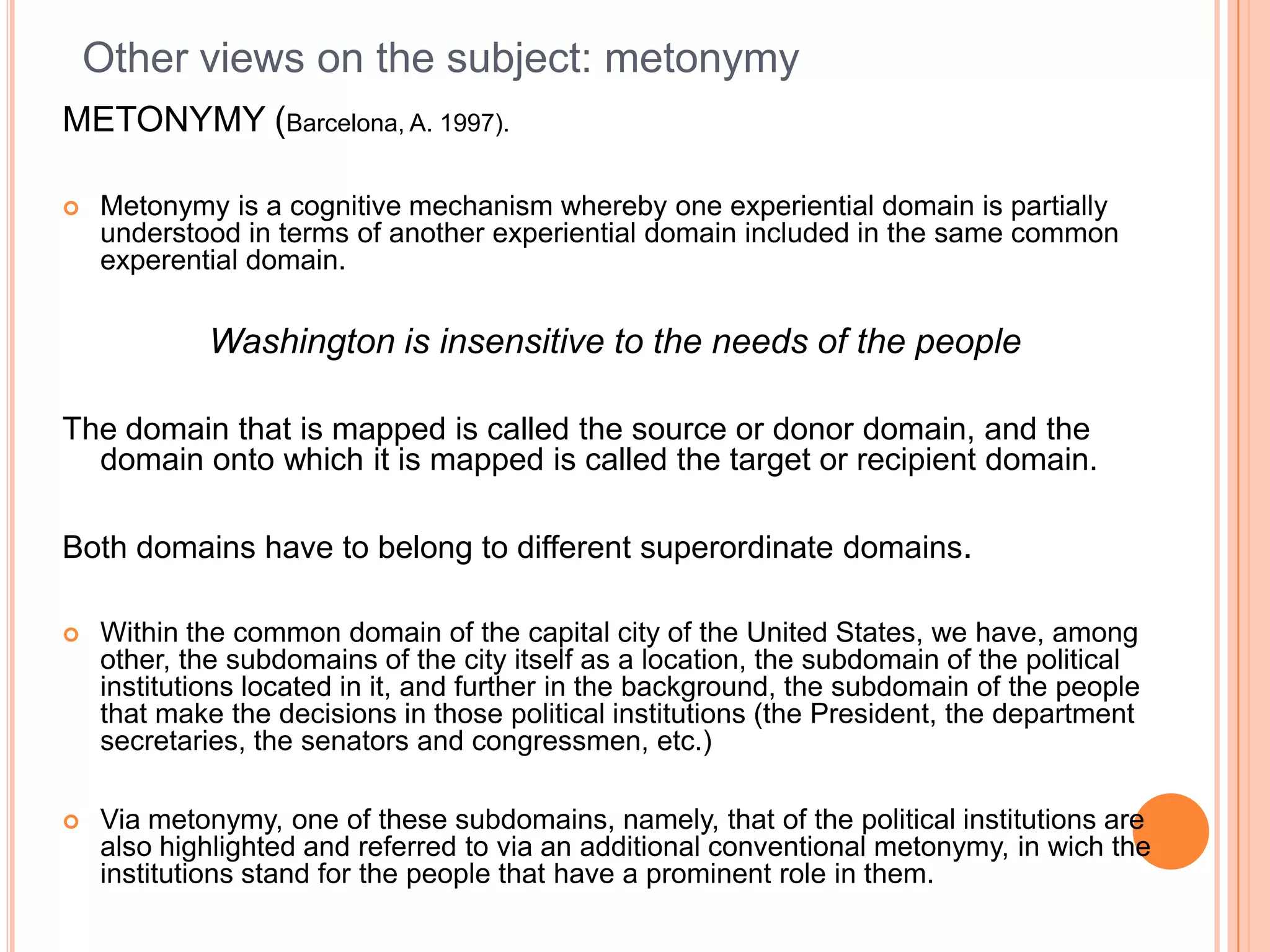 Other views on the subject: metonymy
METONYMY (Barcelona, A. 1997).

   Metonymy is a cognitive mechanism whereby one experiential domain is partially
    understood in terms of another experiential domain included in the same common
    experential domain.

            Washington is insensitive to the needs of the people

The domain that is mapped is called the source or donor domain, and the
  domain onto which it is mapped is called the target or recipient domain.

Both domains have to belong to different superordinate domains.

   Within the common domain of the capital city of the United States, we have, among
    other, the subdomains of the city itself as a location, the subdomain of the political
    institutions located in it, and further in the background, the subdomain of the people
    that make the decisions in those political institutions (the President, the department
    secretaries, the senators and congressmen, etc.)

   Via metonymy, one of these subdomains, namely, that of the political institutions are
    also highlighted and referred to via an additional conventional metonymy, in wich the
    institutions stand for the people that have a prominent role in them.
 
