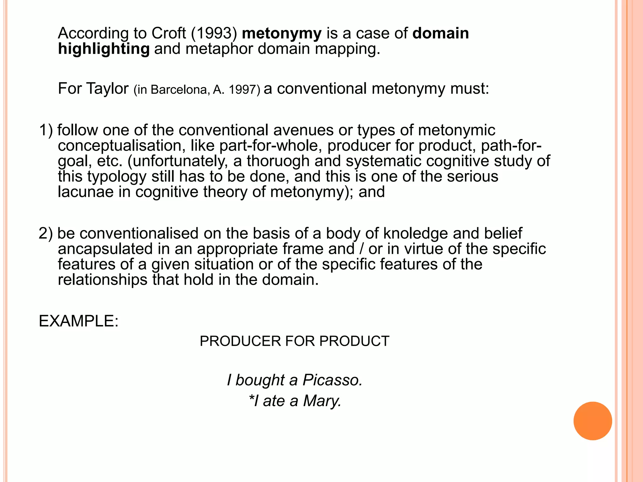According to Croft (1993) metonymy is a case of domain
  highlighting and metaphor domain mapping.

  For Taylor (in Barcelona, A. 1997) a conventional metonymy must:

1) follow one of the conventional avenues or types of metonymic
   conceptualisation, like part-for-whole, producer for product, path-for-
   goal, etc. (unfortunately, a thoruogh and systematic cognitive study of
   this typology still has to be done, and this is one of the serious
   lacunae in cognitive theory of metonymy); and

2) be conventionalised on the basis of a body of knoledge and belief
   ancapsulated in an appropriate frame and / or in virtue of the specific
   features of a given situation or of the specific features of the
   relationships that hold in the domain.

EXAMPLE:
                       PRODUCER FOR PRODUCT

                           I bought a Picasso.
                              *I ate a Mary.
 