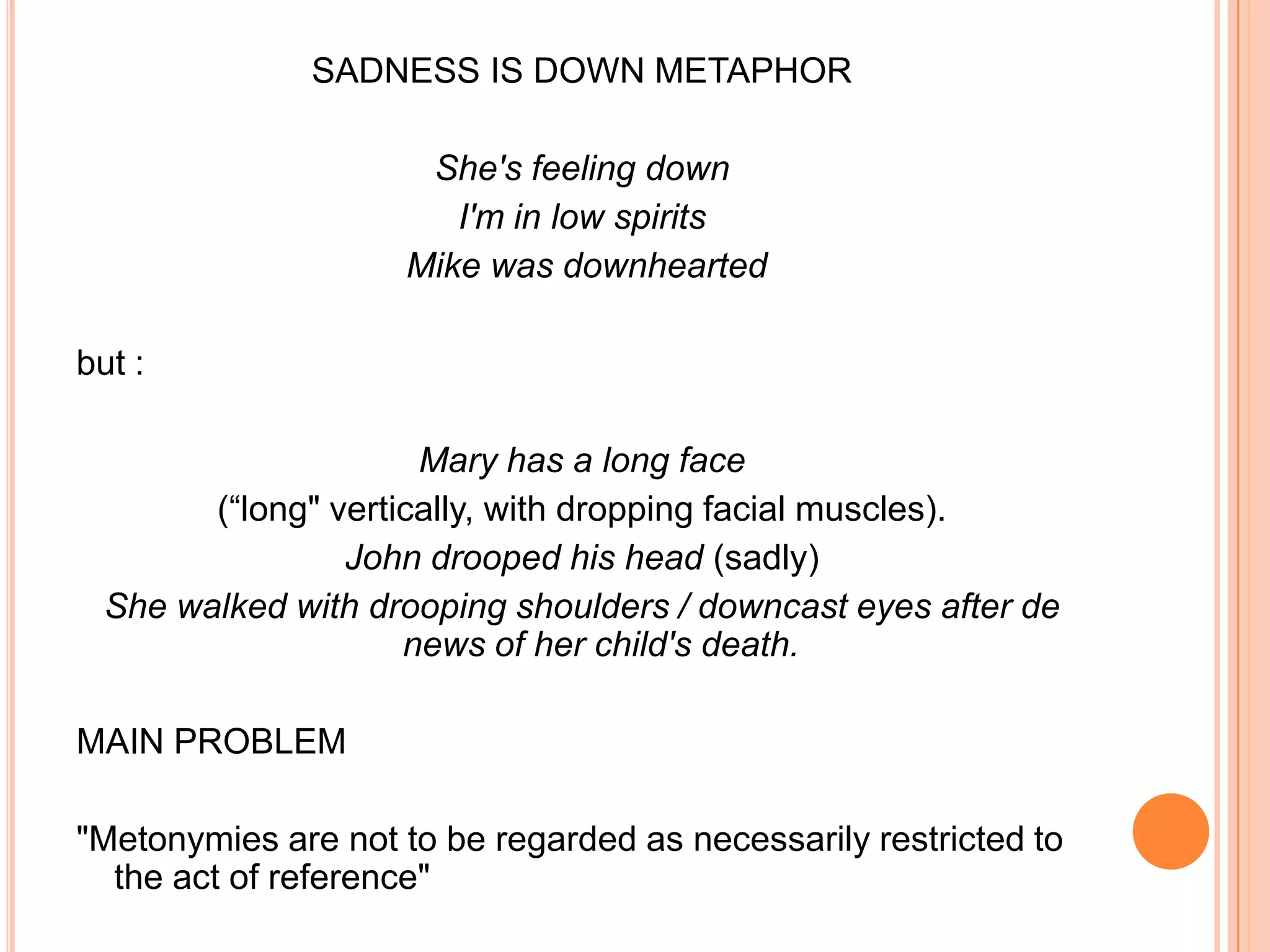 SADNESS IS DOWN METAPHOR

                      She's feeling down
                        I'm in low spirits
                     Mike was downhearted

but :

                      Mary has a long face
        (“long" vertically, with dropping facial muscles).
                 John drooped his head (sadly)
  She walked with drooping shoulders / downcast eyes after de
                     news of her child's death.

MAIN PROBLEM

"Metonymies are not to be regarded as necessarily restricted to
  the act of reference"
 
