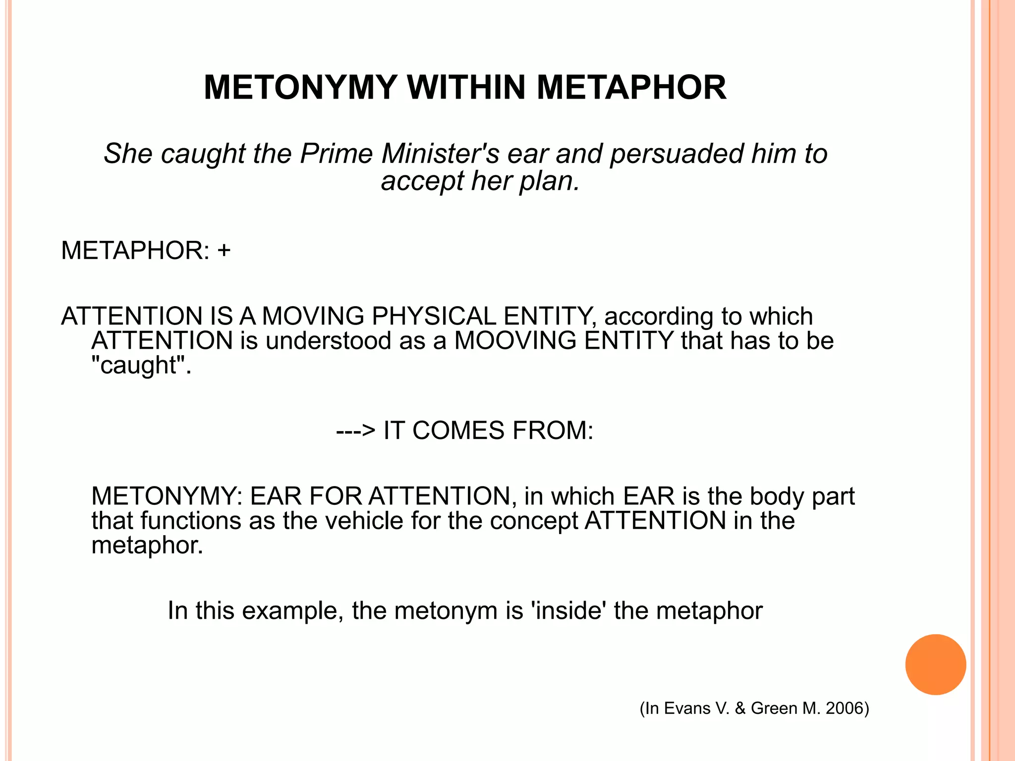METONYMY WITHIN METAPHOR
   She caught the Prime Minister's ear and persuaded him to
                        accept her plan.

METAPHOR: +

ATTENTION IS A MOVING PHYSICAL ENTITY, according to which
  ATTENTION is understood as a MOOVING ENTITY that has to be
  "caught".

                       ---> IT COMES FROM:

  METONYMY: EAR FOR ATTENTION, in which EAR is the body part
  that functions as the vehicle for the concept ATTENTION in the
  metaphor.

        In this example, the metonym is 'inside' the metaphor


                                                  (In Evans V. & Green M. 2006)
 
