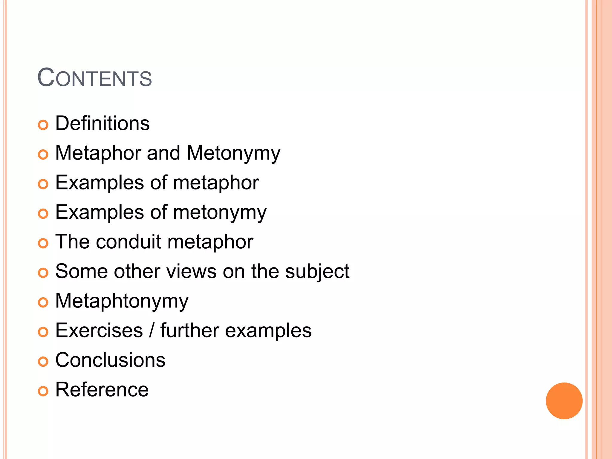 CONTENTS
 Definitions
 Metaphor and Metonymy

 Examples of metaphor

 Examples of metonymy

 The conduit metaphor

 Some other views on the subject

 Metaphtonymy

 Exercises / further examples

 Conclusions

 Reference
 