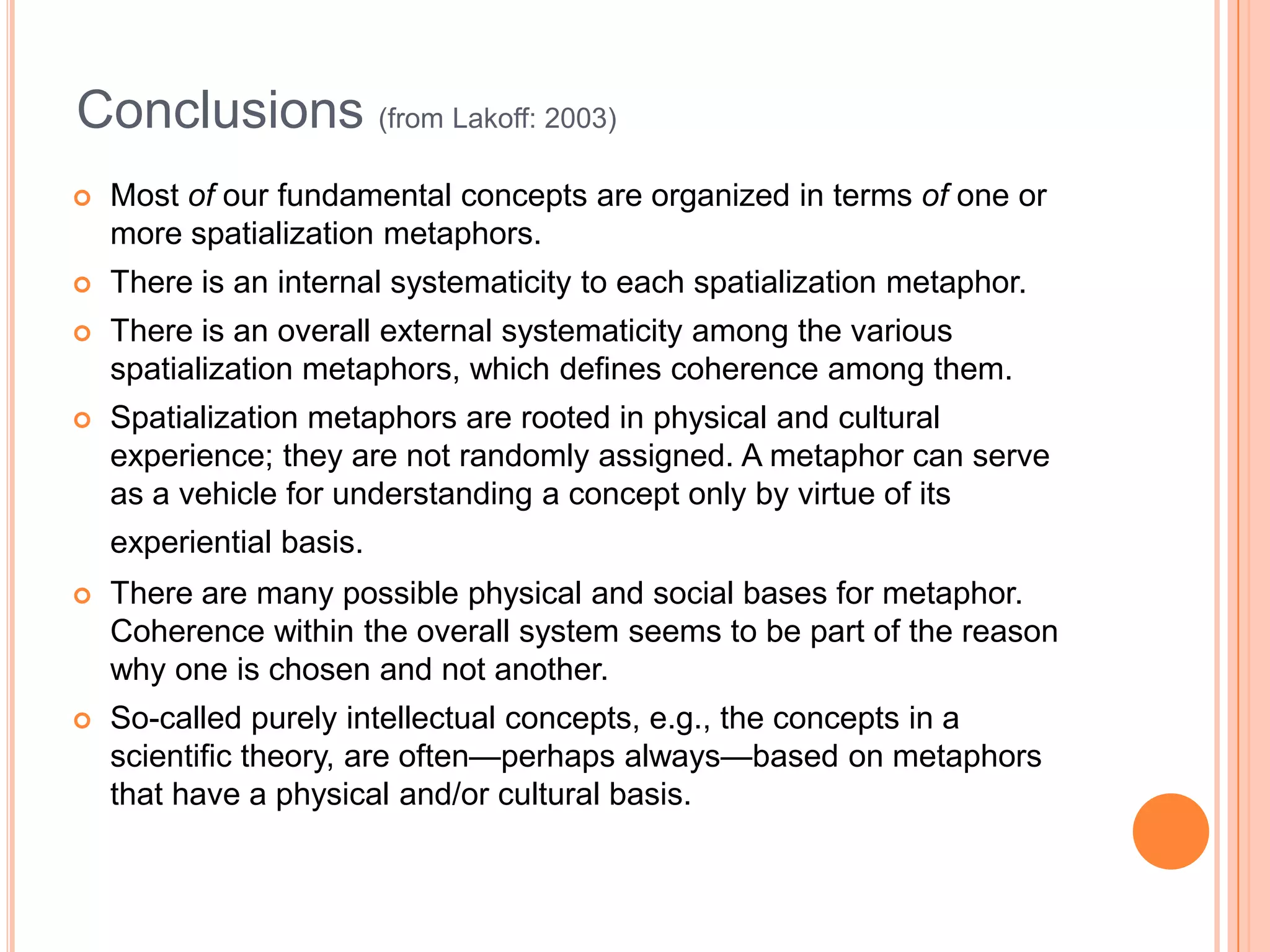 Conclusions (from Lakoff: 2003)
   Most of our fundamental concepts are organized in terms of one or
    more spatialization metaphors.
   There is an internal systematicity to each spatialization metaphor.
   There is an overall external systematicity among the various
    spatialization metaphors, which defines coherence among them.
   Spatialization metaphors are rooted in physical and cultural
    experience; they are not randomly assigned. A metaphor can serve
    as a vehicle for understanding a concept only by virtue of its
    experiential basis.
   There are many possible physical and social bases for metaphor.
    Coherence within the overall system seems to be part of the reason
    why one is chosen and not another.
   So-called purely intellectual concepts, e.g., the concepts in a
    scientific theory, are often—perhaps always—based on metaphors
    that have a physical and/or cultural basis.
 
