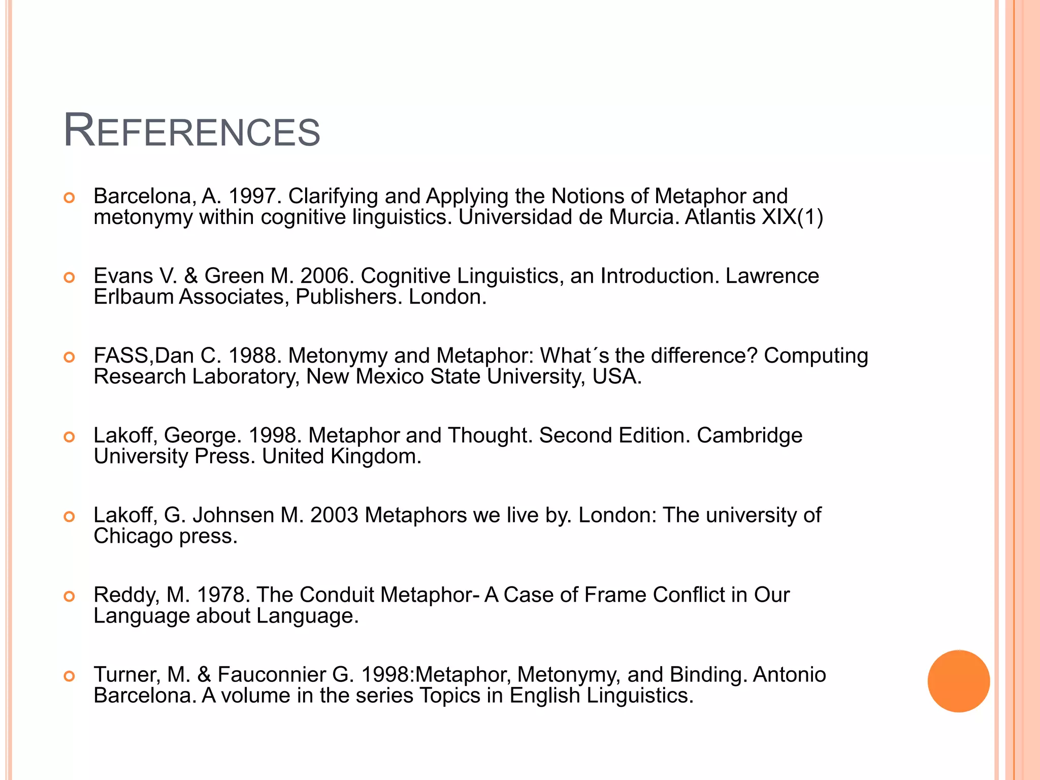 REFERENCES
   Barcelona, A. 1997. Clarifying and Applying the Notions of Metaphor and
    metonymy within cognitive linguistics. Universidad de Murcia. Atlantis XIX(1)

   Evans V. & Green M. 2006. Cognitive Linguistics, an Introduction. Lawrence
    Erlbaum Associates, Publishers. London.

   FASS,Dan C. 1988. Metonymy and Metaphor: What´s the difference? Computing
    Research Laboratory, New Mexico State University, USA.

   Lakoff, George. 1998. Metaphor and Thought. Second Edition. Cambridge
    University Press. United Kingdom.

   Lakoff, G. Johnsen M. 2003 Metaphors we live by. London: The university of
    Chicago press.

   Reddy, M. 1978. The Conduit Metaphor- A Case of Frame Conflict in Our
    Language about Language.

   Turner, M. & Fauconnier G. 1998:Metaphor, Metonymy, and Binding. Antonio
    Barcelona. A volume in the series Topics in English Linguistics.
 