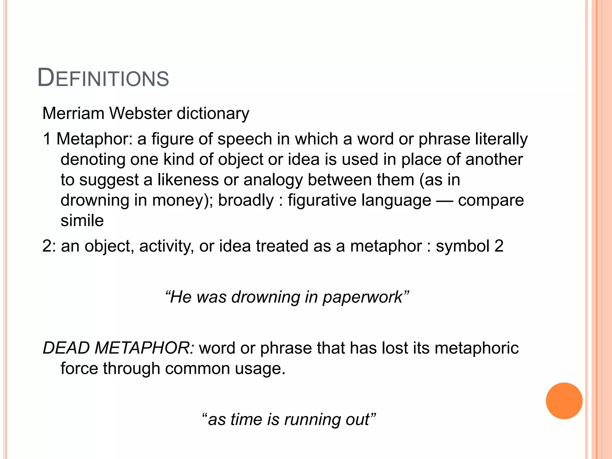 DEFINITIONS
Merriam Webster dictionary
1 Metaphor: a figure of speech in which a word or phrase literally
   denoting one kind of object or idea is used in place of another
   to suggest a likeness or analogy between them (as in
   drowning in money); broadly : figurative language — compare
   simile
2: an object, activity, or idea treated as a metaphor : symbol 2

                “He was drowning in paperwork”

DEAD METAPHOR: word or phrase that has lost its metaphoric
  force through common usage.

                     “as time is running out”
 